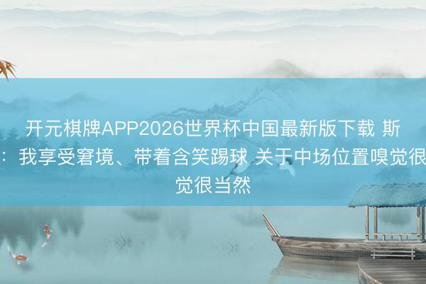 开元棋牌APP2026世界杯中国最新版下载 斯凯利：我享受窘境、带着含笑踢球 关于中场位置嗅觉很当然