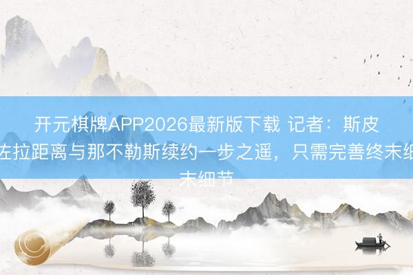 开元棋牌APP2026最新版下载 记者：斯皮纳佐拉距离与那不勒斯续约一步之遥，只需完善终末细节