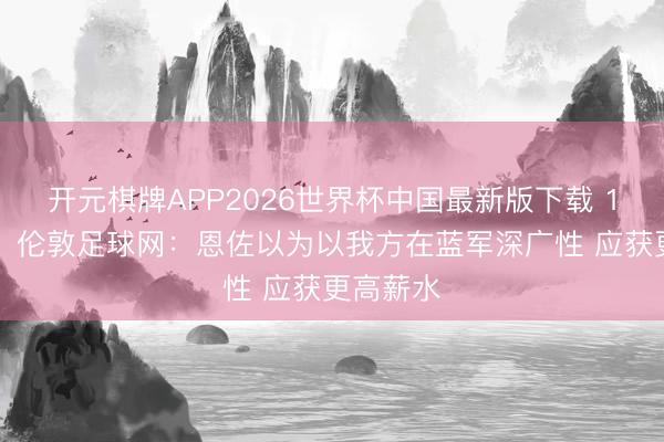 开元棋牌APP2026世界杯中国最新版下载 15球7助！伦敦足球网：恩佐以为以我方在蓝军深广性 应获更高薪水