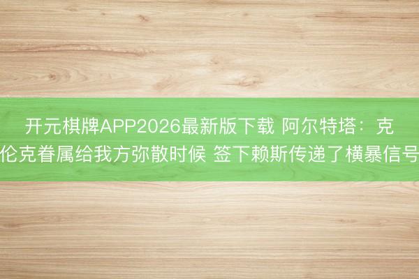 开元棋牌APP2026最新版下载 阿尔特塔：克伦克眷属给我方弥散时候 签下赖斯传递了横暴信号