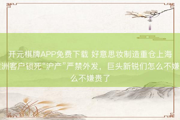 开元棋牌APP免费下载 好意思妆制造重仓上海，欧洲客户锁死“沪产”严禁外发，巨头新锐们怎么不嫌贵了