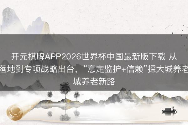 开元棋牌APP2026世界杯中国最新版下载 从首单落地到专项战略出台,“意定监护+信赖”探大城养老新路