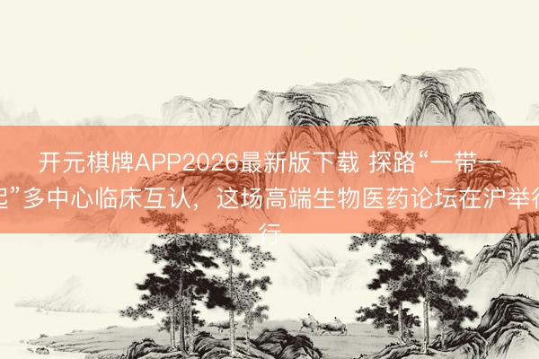 开元棋牌APP2026最新版下载 探路“一带一起”多中心临床互认，这场高端生物医药论坛在沪举行