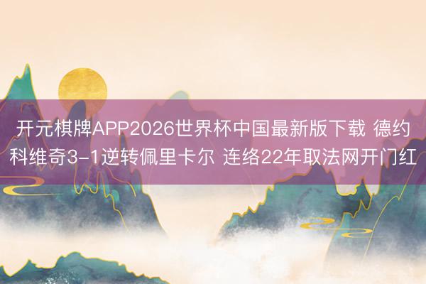 开元棋牌APP2026世界杯中国最新版下载 德约科维奇3-1逆转佩里卡尔 连络22年取法网开门红