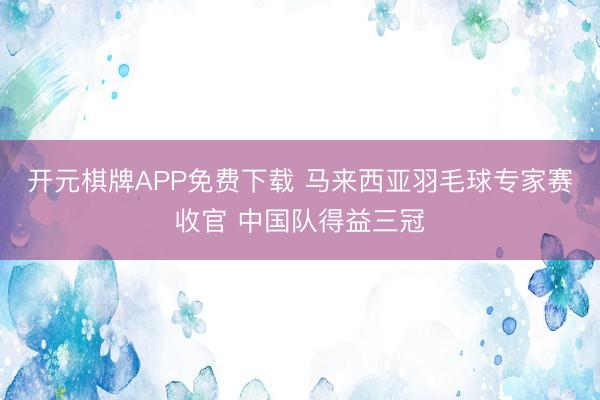 开元棋牌APP免费下载 马来西亚羽毛球专家赛收官 中国队得益三冠