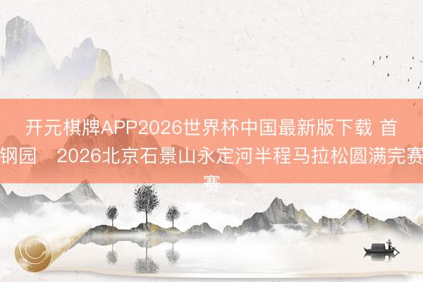 开元棋牌APP2026世界杯中国最新版下载 首钢园・2026北京石景山永定河半程马拉松圆满完赛
