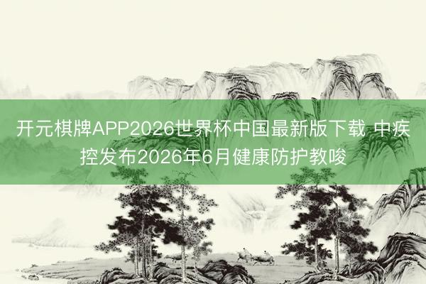 开元棋牌APP2026世界杯中国最新版下载 中疾控发布2026年6月健康防护教唆
