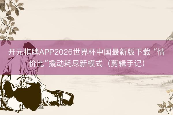 开元棋牌APP2026世界杯中国最新版下载 “情价比”撬动耗尽新模式（剪辑手记）