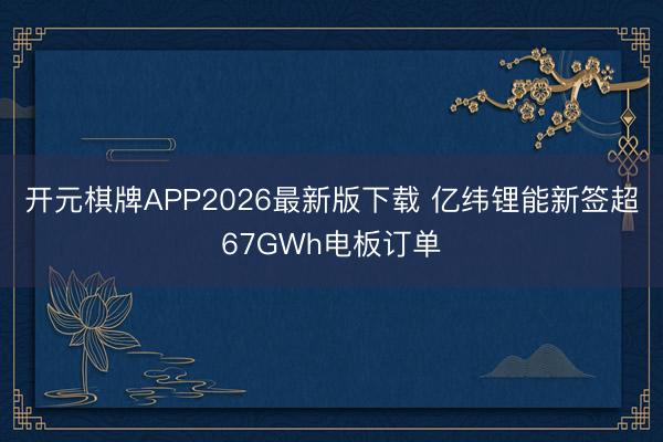 开元棋牌APP2026最新版下载 亿纬锂能新签超67GWh电板订单