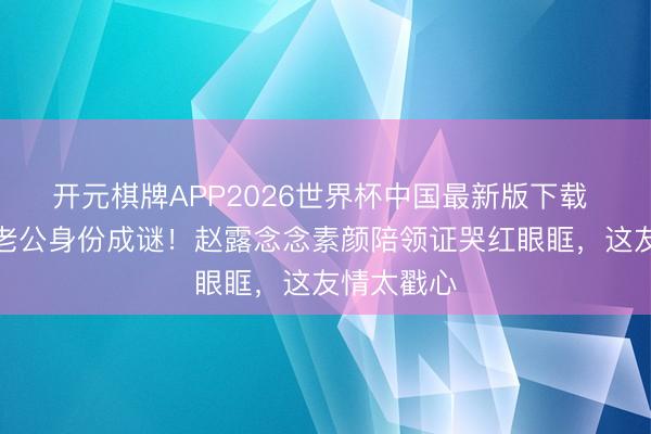 开元棋牌APP2026世界杯中国最新版下载 魏笑受室老公身份成谜!赵露念念素颜陪领证哭红眼眶,这友情太戳心