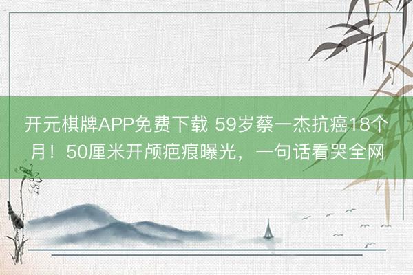 开元棋牌APP免费下载 59岁蔡一杰抗癌18个月！50厘米开颅疤痕曝光，一句话看哭全网