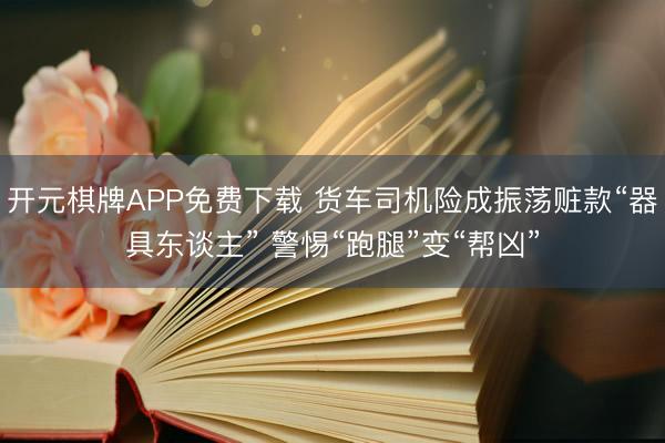 开元棋牌APP免费下载 货车司机险成振荡赃款“器具东谈主” 警惕“跑腿”变“帮凶”