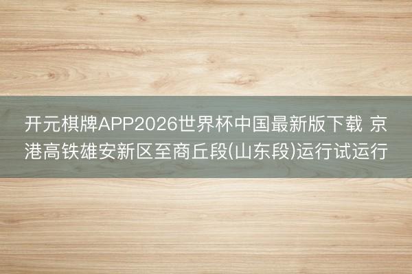 开元棋牌APP2026世界杯中国最新版下载 京港高铁雄安新区至商丘段(山东段)运行试运行