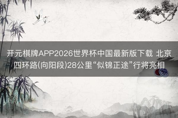 开元棋牌APP2026世界杯中国最新版下载 北京四环路(向阳段)28公里“似锦正途”行将亮相